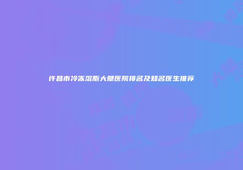 许昌市冷冻溶脂大腿医院排名及知名医生推荐