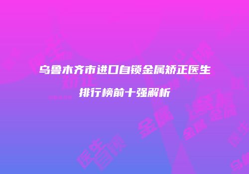 乌鲁木齐市进口自锁金属矫正医生排行榜前十强解析