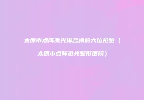 太原市点阵激光排名榜前六位抢跑（太原市点阵激光整形医院）