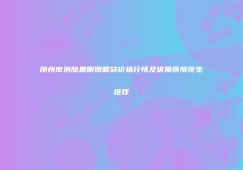 随州市消除黑眼圈眼袋价格行情及优质医院医生推荐
