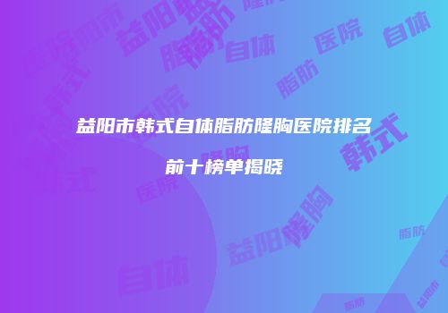 益阳市韩式自体脂肪隆胸医院排名前十榜单揭晓
