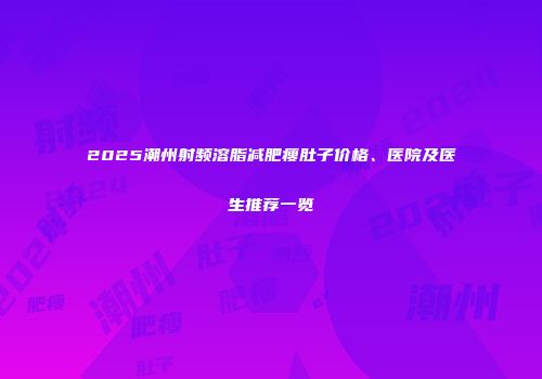 2025潮州射频溶脂减肥瘦肚子价格、医院及医生推荐一览