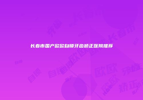 长春市国产欧欧自锁牙齿矫正医院推荐