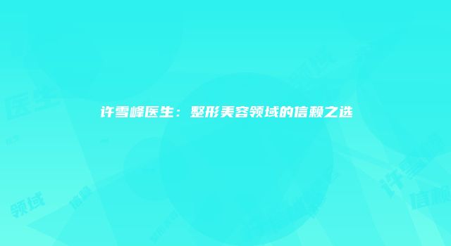 许雪峰医生：整形美容领域的信赖之选