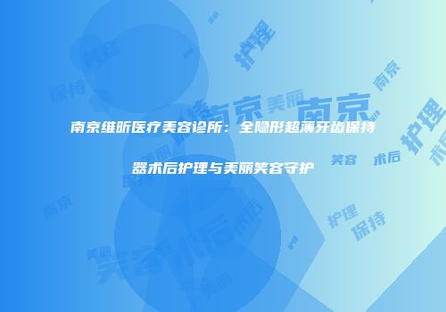 南京维昕医疗美容诊所：全隐形超薄牙齿保持器术后护理与美丽笑容守护