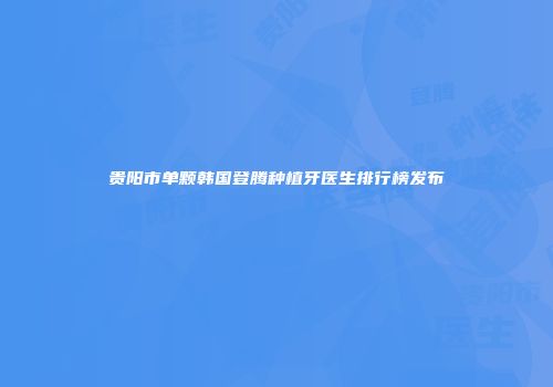 贵阳市单颗韩国登腾种植牙医生排行榜发布