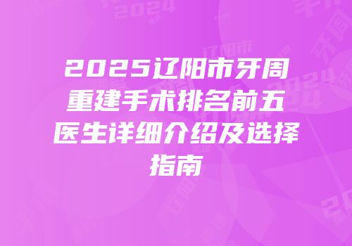 2025辽阳市牙周重建手术排名前五医生详细介绍及选择指南