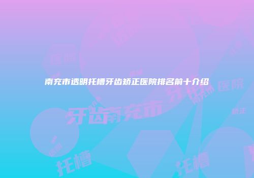 南充市透明托槽牙齿矫正医院排名前十介绍