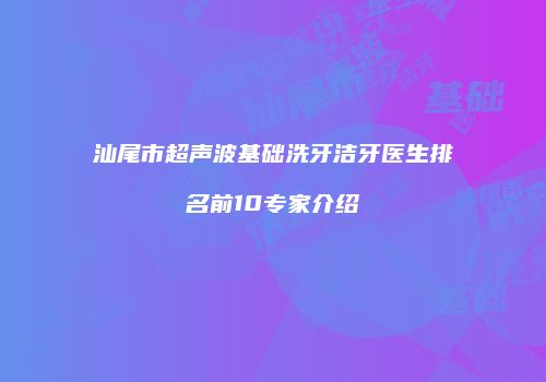 汕尾市超声波基础洗牙洁牙医生排名前10专家介绍