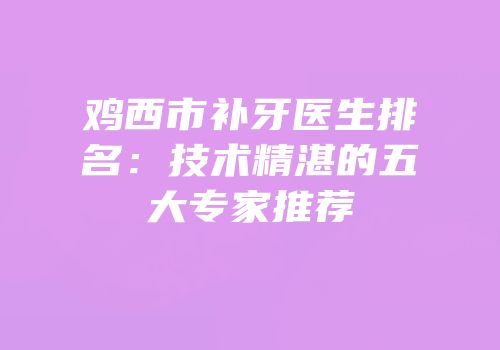 鸡西市补牙医生排名：技术精湛的五大专家推荐