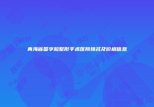 青海省国字脸整形手术医院排名及价格信息