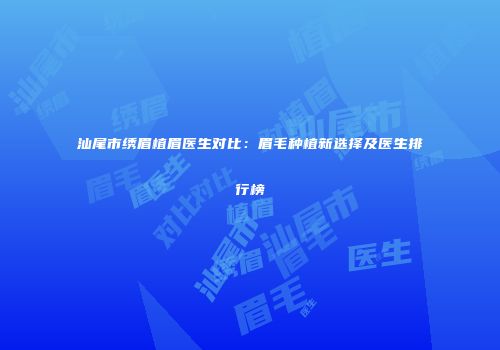 汕尾市绣眉植眉医生对比：眉毛种植新选择及医生排行榜