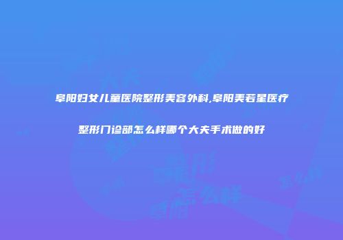 阜阳妇女儿童医院整形美容外科,阜阳美若星医疗整形门诊部怎么样哪个大夫手术做的好