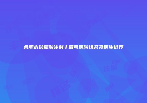 合肥市玻尿酸注射丰眉弓医院排名及医生推荐
