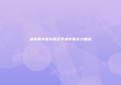 汕头市大舌头矫正手术专家实力盘点