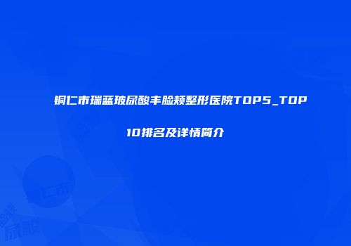 铜仁市瑞蓝玻尿酸丰脸颊整形医院TOP5_TOP10排名及详情简介