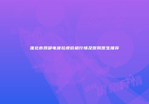 淮北市颈部电波拉皮价格行情及医院医生推荐