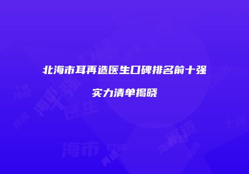 北海市耳再造医生口碑排名前十强实力清单揭晓