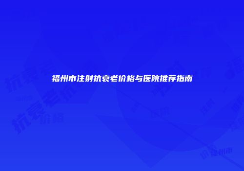 福州市注射抗衰老价格与医院推荐指南
