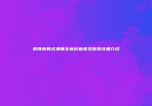 铜陵市韩式漂唇全新价格表及医院详细介绍