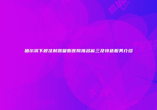 哈尔滨下颌注射器吸脂医院排名前三及特色服务介绍