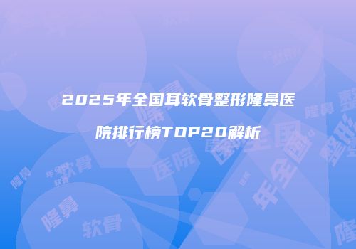 2025年全国耳软骨整形隆鼻医院排行榜TOP20解析