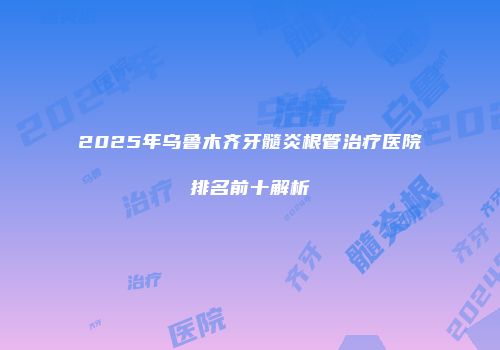 2025年乌鲁木齐牙髓炎根管治疗医院排名前十解析