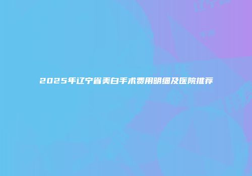 2025年辽宁省美白手术费用明细及医院推荐