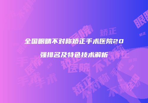 全国眼睛不对称矫正手术医院20强排名及特色技术解析