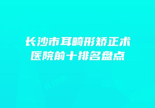 长沙市耳畸形矫正术医院前十排名盘点