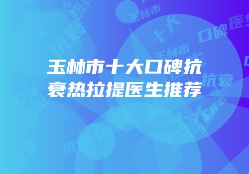 玉林市十大口碑抗衰热拉提医生推荐
