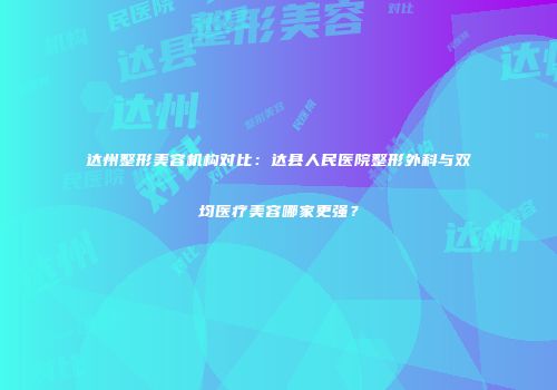 达州整形美容机构对比：达县人民医院整形外科与双均医疗美容哪家更强？