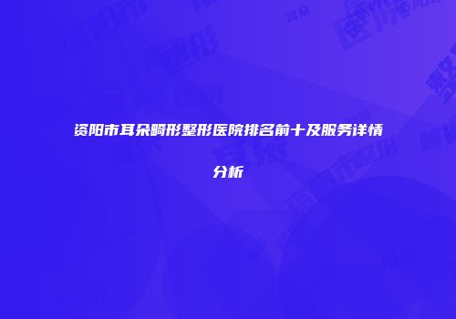 资阳市耳朵畸形整形医院排名前十及服务详情分析