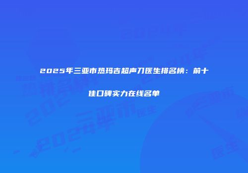 2025年三亚市热玛吉超声刀医生排名榜：前十佳口碑实力在线名单