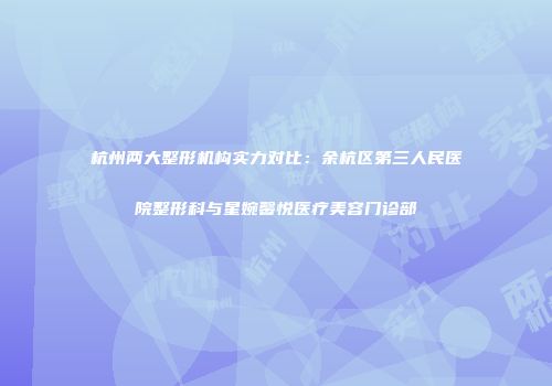 杭州两大整形机构实力对比：余杭区第三人民医院整形科与星婉馨悦医疗美容门诊部