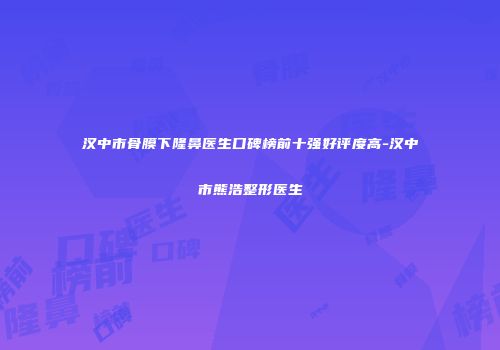汉中市骨膜下隆鼻医生口碑榜前十强好评度高-汉中市熊浩整形医生