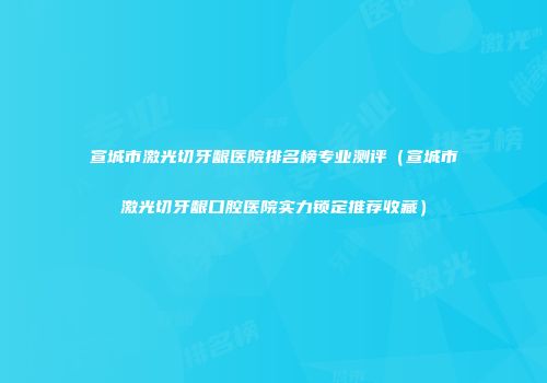 宣城市激光切牙龈医院排名榜专业测评（宣城市激光切牙龈口腔医院实力锁定推荐收藏）