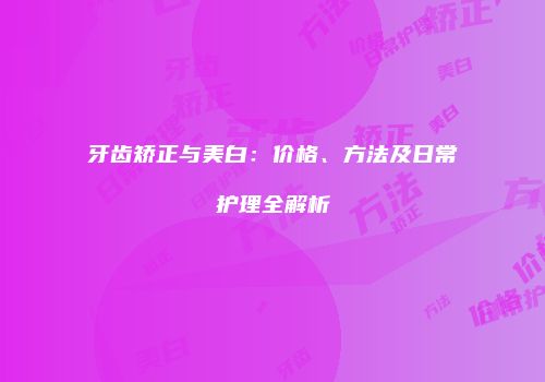 牙齿矫正与美白：价格、方法及日常护理全解析