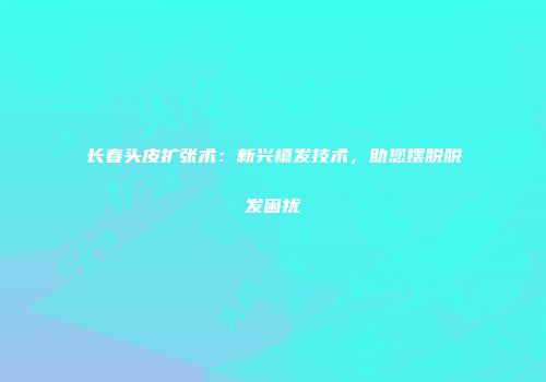 长春头皮扩张术：新兴植发技术，助您摆脱脱发困扰