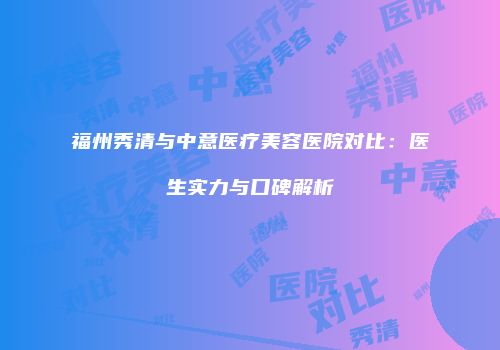 福州秀清与中意医疗美容医院对比：医生实力与口碑解析