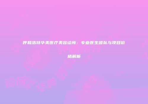 呼和浩特华美医疗美容诊所：专业医生团队与项目价格解析