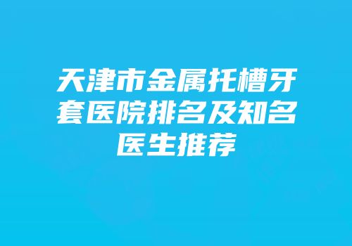 天津市金属托槽牙套医院排名及知名医生推荐
