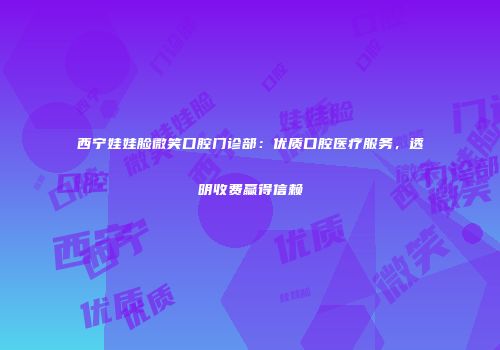 西宁娃娃脸微笑口腔门诊部：优质口腔医疗服务，透明收费赢得信赖