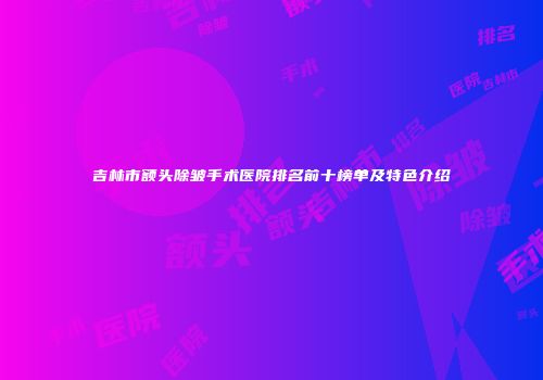 吉林市额头除皱手术医院排名前十榜单及特色介绍