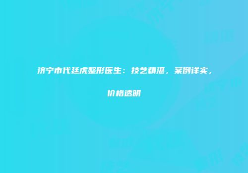 济宁市代廷虎整形医生：技艺精湛，案例详实，价格透明