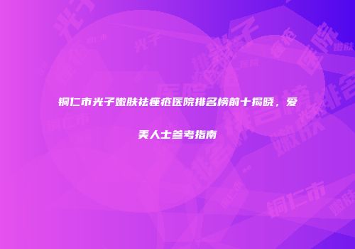 铜仁市光子嫩肤祛痤疮医院排名榜前十揭晓，爱美人士参考指南