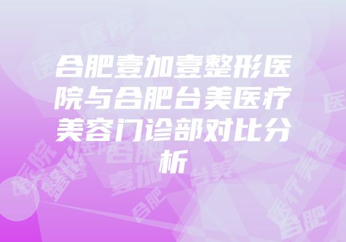 合肥壹加壹整形医院与合肥台美医疗美容门诊部对比分析