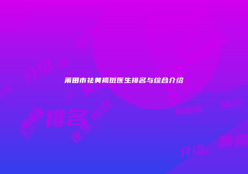 莆田市祛黄褐斑医生排名与综合介绍