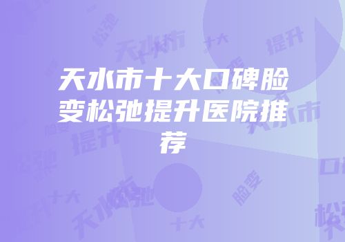 天水市十大口碑脸变松弛提升医院推荐