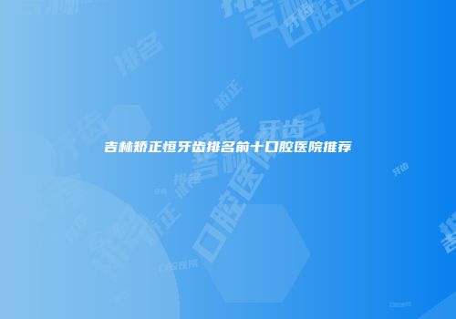 吉林矫正恒牙齿排名前十口腔医院推荐